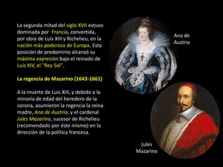 La segunda mitad del siglo XVII estuvo
dominada por Francia, convertida,
                                                      Ana de
por obra de Luis XIII y Richelieu, en la
                                                      Austria
nación más poderosa de Europa. Esta
posición de predominio alcanzó su
máxima expresión bajo el reinado de
Luis XIV, el "Rey Sol".

La regencia de Mazarino (1643-1661)

A la muerte de Luis XIII, y debido a la
minoría de edad del heredero de la
corona, asumieron la regencia la reina
madre, Ana de Austria, y el cardenal
Jules Mazarino, sucesor de Richelieu
(recomendado por éste mismo) en la
dirección de la política francesa.

                                            Jules
                                           Mazarino
 