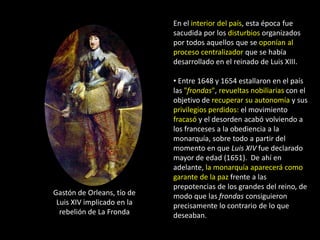 En el interior del país, esta época fue
                            sacudida por los disturbios organizados
                            por todos aquellos que se oponían al
                            proceso centralizador que se había
                            desarrollado en el reinado de Luis XIII.

                            • Entre 1648 y 1654 estallaron en el país
                            las "frondas", revueltas nobiliarias con el
                            objetivo de recuperar su autonomía y sus
                            privilegios perdidos: el movimiento
                            fracasó y el desorden acabó volviendo a
                            los franceses a la obediencia a la
                            monarquía, sobre todo a partir del
                            momento en que Luis XIV fue declarado
                            mayor de edad (1651). De ahí en
                            adelante, la monarquía aparecerá como
                            garante de la paz frente a las
                            prepotencias de los grandes del reino, de
Gastón de Orleans, tío de   modo que las frondas consiguieron
 Luis XIV implicado en la   precisamente lo contrario de lo que
  rebelión de La Fronda     deseaban.
 