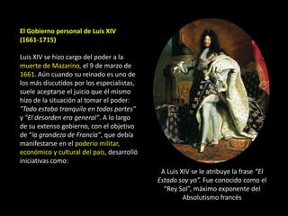 El Gobierno personal de Luis XIV
(1661-1715)

Luis XIV se hizo cargo del poder a la
muerte de Mazarino, el 9 de marzo de
1661. Aún cuando su reinado es uno de
los más discutidos por los especialistas,
suele aceptarse el juicio que él mismo
hizo de la situación al tomar el poder:
"Todo estaba tranquilo en todas partes"
y "El desorden era general". A lo largo
de su extenso gobierno, con el objetivo
de “la grandeza de Francia”, que debía
manifestarse en el poderío militar,
económico y cultural del país, desarrolló
iniciativas como:
                                             A Luis XIV se le atribuye la frase “El
                                            Estado soy yo”. Fue conocido como el
                                              “Rey Sol”, máximo exponente del
                                                     Absolutismo francés
 