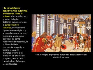 • La consolidación
definitiva de la autoridad
monárquica sobre la
nobleza. Con este fin, los
grandes del reino
debieron establecerse en
el palacio real de
Versalles, de modo que,
rigurosamente vigilada y
arruinada a causa de una
minuciosa y ostentosa
etiqueta, así como
hábilmente entretenida, la
nobleza dejó de
representar un peligro
para la realeza. El
monarca prefirió a los
ministros de extracción      Luis XIV logró imponer su autoridad absoluta sobre los
burguesa, mucho más                             nobles franceses
capacitados y fieles que
los aristócratas.
 