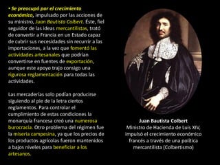 • Se preocupó por el crecimiento
económico, impulsado por las acciones de
su ministro, Juan Bautista Colbert. Éste, fiel
seguidor de las ideas mercantilistas, trató
de convertir a Francia en un Estado capaz
de cubrir sus necesidades sin recurrir a las
importaciones, a la vez que fomentó las
actividades artesanales que podrían
convertirse en fuentes de exportación,
aunque este apoyo trajo consigo una
rigurosa reglamentación para todas las
actividades.

Las mercaderías solo podían producirse
siguiendo al pie de la letra ciertos
reglamentos. Para controlar el
cumplimiento de estas condiciones la
monarquía francesa creó una numerosa                    Juan Bautista Colbert
burocracia. Otro problema del régimen fue         Ministro de Hacienda de Luis XIV,
la miseria campesina, ya que los precios de      impulsó el crecimiento económico
los productos agrícolas fueron mantenidos          francés a través de una política
a bajos niveles para beneficiar a los                mercantilista (Colbertismo)
artesanos.
 
