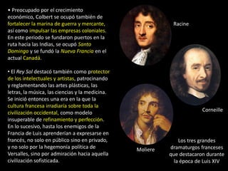 • Preocupado por el crecimiento
económico, Colbert se ocupó también de
fortalecer la marina de guerra y mercante,                  Racine
así como impulsar las empresas coloniales.
En este periodo se fundaron puertos en la
ruta hacia las Indias, se ocupó Santo
Domingo y se fundó la Nueva Francia en el
actual Canadá.

• El Rey Sol destacó también como protector
de los intelectuales y artistas, patrocinando
y reglamentando las artes plásticas, las
letras, la música, las ciencias y la medicina.
Se inició entonces una era en la que la
cultura francesa irradiaría sobre toda la
                                                                        Corneille
civilización occidental, como modelo
insuperable de refinamiento y perfección.
En lo sucesivo, hasta los enemigos de la
Francia de Luis aprenderían a expresarse en
francés, no solo en público sino en privado,                   Los tres grandes
y no solo por la hegemonía política de           Moliere   dramaturgos franceses
Versalles, sino por admiración hacia aquella               que destacaron durante
civilización sofisticada.                                    la época de Luis XIV
 