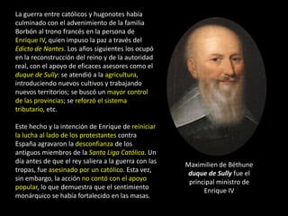 La guerra entre católicos y hugonotes había
culminado con el advenimiento de la familia
Borbón al trono francés en la persona de
Enrique IV, quien impuso la paz a través del
Edicto de Nantes. Los años siguientes los ocupó
en la reconstrucción del reino y de la autoridad
real, con el apoyo de eficaces asesores como el
duque de Sully: se atendió a la agricultura,
introduciendo nuevos cultivos y trabajando
nuevos territorios; se buscó un mayor control
de las provincias; se reforzó el sistema
tributario, etc.

Este hecho y la intención de Enrique de reiniciar
la lucha al lado de los protestantes contra
España agravaron la desconfianza de los
antiguos miembros de la Santa Liga Católica. Un
día antes de que el rey saliera a la guerra con las   Maximilien de Béthune
tropas, fue asesinado por un católico. Esta vez,       duque de Sully fue el
sin embargo, la acción no contó con el apoyo           principal ministro de
popular, lo que demuestra que el sentimiento                Enrique IV
monárquico se había fortalecido en las masas.
 