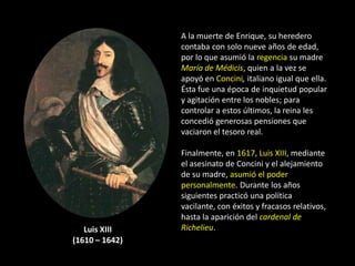 A la muerte de Enrique, su heredero
                contaba con solo nueve años de edad,
                por lo que asumió la regencia su madre
                María de Médicis, quien a la vez se
                apoyó en Concini, italiano igual que ella.
                Ésta fue una época de inquietud popular
                y agitación entre los nobles; para
                controlar a estos últimos, la reina les
                concedió generosas pensiones que
                vaciaron el tesoro real.

                Finalmente, en 1617, Luis XIII, mediante
                el asesinato de Concini y el alejamiento
                de su madre, asumió el poder
                personalmente. Durante los años
                siguientes practicó una política
                vacilante, con éxitos y fracasos relativos,
                hasta la aparición del cardenal de
   Luis XIII    Richelieu.
(1610 – 1642)
 