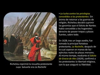 • La lucha contra los privilegios
                                             concedidos a los protestantes: Sin
                                             ánimo de retornar a las guerras de
                                             religión, Richelieu decidió suprimir
                                             las garantías que el Edicto de Nantes
                                             había concedido a los hugonotes:
                                             derecho de poseer tropas y plazas
                                             fuertes, sobre todo.

                                             En 1628, tras un largo asedio, fue
                                             tomada la principal fortaleza
                                             protestante, La Rochelle, después de
                                             lo cual cayeron en manos de los
                                             ejércitos reales las plazas menores.
                                             Al mismo tiempo, mediante el Edicto
                                             de Gracia de Ales (1629), confirmó a
                                             los protestantes la libertad religiosa,
Richelieu reprimió la revuelta protestante   con lo que aseguró su fidelidad.
      cuyo baluarte era La Rochelle
 