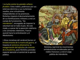 • La lucha contra los grandes señores
feudales: Estos nobles, poderosos por sus
extensos dominios y sus numerosos
vasallos, eran virtualmente
independientes en las provincias.
Richelieu impulsó el desmantelamiento
de sus fortificaciones militares y creó un
cuerpo de funcionarios, "los
intendentes", encargados de imponer la
voluntad real en todo el país. De este
modo, y a pesar de la oposición nobiliaria
y las constantes rebeliones, Francia
avanzó hacia la centralización y el
Absolutismo.

• Otras iniciativas del cardenal fueron: el
fortalecimiento de la marina de guerra, el
impulso al comercio ultramarino, la
reorganización del ejército y la creación      Richelieu reprimió los movimientos
de la Academia, pues Richelieu prestaba       antiabsolutistas encabezados por los
especial atención al control de la opinión       nobles franceses y creó el cargo
pública.                                             público de Intendente.
 