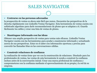  Centrarse en las personas adecuadas
la prospección de ventas es ahora más fácil que nunca. Encuentra las perspectivas de la
derecha rápidamente con LinkedIn Ventas Navigator. Esta herramienta de ventas cuenta con
sofisticado algoritmo para darle recomendaciones de plomo que se adaptan a ti. Guarda
fácilmente los cables y crear una lista de ventas de plomo.
 Manténgase informado con las ideas
Obtener una amplia perspectiva de ventas para ventas más eficaces. LinkedIn Ventas
Navigator cuenta con las herramientas para ayudar a mantenerse informado y actualizado
acerca de sus perspectivas. Estar en el saber con información oportuna y precisa para
convertir las llamadas frías en las conversaciones cálidas.
 Construir relaciones de confianza
La realización de ventas tiene que ver con la construcción de relaciones. Diseñado para los
profesionales de ventas, las ventas de esta herramienta le ayuda a construir la confianza
incluso antes de la conversación inicial. Crear una marca profesional de confianza y
comprometerse con la confianza mediante el aprovechamiento de su propia y la red de su
empresa.
SALES NAVIGATOR
 