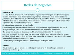 Mosaic Hub
La Hoja de Ruta mosaic hub contiene todos los pasos necesarios para construir un negocio
exitoso. Un antídoto para el asesoramiento genérico. Un antídoto para el asesoramiento
genérico "Obtener financiado, construir un sitio web, encontrar clientes." Todo el mundo ha
oído hablar de eso. El mosaic hub ofrece soluciones personalizadas para satisfacer sus retos
específicos. Su búsqueda de respuestas ha terminado
Su búsqueda de respuestas ha terminado.
Cansado de pasar horas tratando de resolver un problema de negocios? Pasar por alto el
trabajo de campo y evitar una búsqueda exhaustiva con respuestas mosaic hub .
Hacer una mejor decisión Contratación. Hacer una mejor decisión Contratación
Contratación es difícil. Si va a contratar a un desarrollador web, ¿cómo se sabe que pueden
codificar? Mosaic hub perfiles combinan los comentarios, respuestas, recursos sociales, y más
para ayudarle a tomar una mejor decisión.
Y no hay ningún costo para unirse. Y no hay ningún costo para unirse.
Meetup
Una comunidad que te ayuda a encontrar personas cerca de ti que tengan los mismos
intereses y aficiones que tú.
Redes de negocios
https://www.meetup.com/es-ES/find/http://www.mosaichub.com/tour/how_it_works?s=flhd
 
