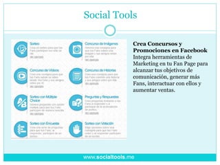 Social Tools
Crea Concursos y
Promociones en Facebook
Integra herramientas de
Marketing en tu Fan Page para
alcanzar tus objetivos de
comunicación, generar más
Fans, interactuar con ellos y
aumentar ventas.
www.socialtools.me
 