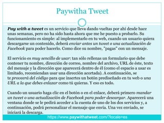 Paywitha Tweet
Pay with a tweet es un servicio que lleva dando vueltas por ahí desde hace
unas semanas, pero no ha sido hasta ahora que me he puesto a probarlo. Su
funcionamiento es simple: al implementarlo en tu web, cuando un usuario quiera
descargarse un contenido, deberá enviar antes un tweet o una actualización de
Facebook para poder hacerlo. Como dice su nombre, "pagas" con un mensaje.
El servicio es muy sencillo de usar: tan sólo rellenas un formulario que debe
contener tu nombre, dirección de correo, nombre del archivo, URL de éste, texto
del mensaje y la dirección que aparecerá dentro de él (como el espacio a usar es
limitado, recomiendan usar una dirección acortada). A continuación, se
te proveerá del código para que insertes un botón prediseñado en tu web o una
URL a la que debes enlazar como tú quieras. Y eso es todo.
Cuando un usuario haga clic en el botón o en el enlace, deberá primero mandar
un tweet o una actualización de Facebook para poder descargar. Aparecerá una
ventana donde se le pedirá acceder a la cuenta de uno de los dos servicios y, a
continuación, podrá personalizar el mensaje que envía. Una vez enviado, se
iniciará la descarga.
https://www.paywithatweet.com/?locale=es
 