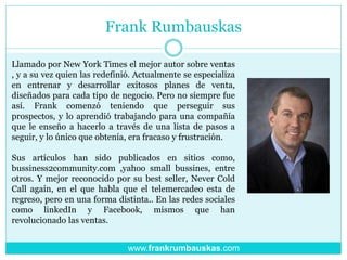 Frank Rumbauskas
Llamado por New York Times el mejor autor sobre ventas
, y a su vez quien las redefinió. Actualmente se especializa
en entrenar y desarrollar exitosos planes de venta,
diseñados para cada tipo de negocio. Pero no siempre fue
así. Frank comenzó teniendo que perseguir sus
prospectos, y lo aprendió trabajando para una compañía
que le enseño a hacerlo a través de una lista de pasos a
seguir, y lo único que obtenía, era fracaso y frustración.
Sus artículos han sido publicados en sitios como,
bussiness2community.com ,yahoo small bussines, entre
otros. Y mejor reconocido por su best seller, Never Cold
Call again, en el que habla que el telemercadeo esta de
regreso, pero en una forma distinta.. En las redes sociales
como linkedIn y Facebook, mismos que han
revolucionado las ventas.
www.frankrumbauskas.com
 