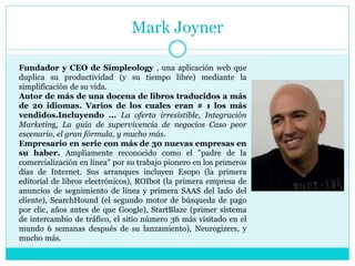 Mark Joyner
Fundador y CEO de Simpleology , una aplicación web que
duplica su productividad (y su tiempo libre) mediante la
simplificación de su vida.
Autor de más de una docena de libros traducidos a más
de 20 idiomas. Varios de los cuales eran # 1 los más
vendidos.Incluyendo ... La oferta irresistible, Integración
Marketing, La guía de supervivencia de negocios Caso peor
escenario, el gran fórmula, y mucho más.
Empresario en serie con más de 30 nuevas empresas en
su haber. Ampliamente reconocido como el "padre de la
comercialización en línea" por su trabajo pionero en los primeros
días de Internet. Sus arranques incluyen Esopo (la primera
editorial de libros electrónicos), ROIbot (la primera empresa de
anuncios de seguimiento de línea y primera SAAS del lado del
cliente), SearchHound (el segundo motor de búsqueda de pago
por clic, años antes de que Google), StartBlaze (primer sistema
de intercambio de tráfico, el sitio número 36 más visitado en el
mundo 6 semanas después de su lanzamiento), Neurogizers, y
mucho más.
 