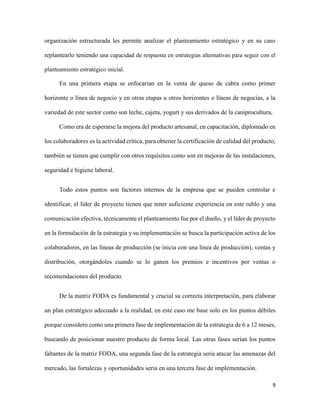 9
organización estructurada les permite analizar el planteamiento estratégico y en su caso
replantearlo teniendo una capacidad de respuesta en estrategias alternativas para seguir con el
planteamiento estratégico inicial.
En una primera etapa se enfocarían en la venta de queso de cabra como primer
horizonte o línea de negocio y en otras etapas u otros horizontes o líneas de negocias, a la
variedad de este sector como son leche, cajeta, yogurt y sus derivados de la caniprocultura,
Como era de esperarse la mejora del producto artesanal, en capacitación, diplomado en
los colaboradores es la actividad crítica, para obtener la certificación de calidad del producto,
también se tienen que cumplir con otros requisitos como son en mejoras de las instalaciones,
seguridad e higiene laboral.
Todo estos puntos son factores internos de la empresa que se pueden controlar e
identificar, el líder de proyecto tienen que tener suficiente experiencia en este rublo y una
comunicación efectiva, técnicamente el planteamiento fue por el dueño, y el líder de proyecto
en la formulación de la estrategia y su implementación se busca la participación activa de los
colaboradores, en las líneas de producción (se inicia con una línea de producción), ventas y
distribución, otorgándoles cuando se lo ganen los premios e incentivos por ventas o
recomendaciones del producto.
De la matriz FODA es fundamental y crucial su correcta interpretación, para elaborar
un plan estratégico adecuado a la realidad, en este caso me base solo en los puntos débiles
porque considero como una primera fase de implementación de la estrategia de 6 a 12 meses,
buscando de posicionar nuestro producto de forma local. Las otras fases serían los puntos
faltantes de la matriz FODA, una segunda fase de la estrategia seria atacar las amenazas del
mercado, las fortalezas y oportunidades seria en una tercera fase de implementación.
 