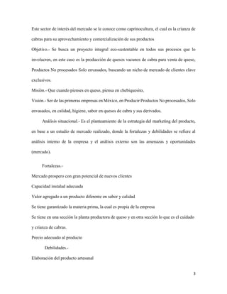 3
Este sector de interés del mercado se le conoce como caprinocultura, el cual es la crianza de
cabras para su aprovechamiento y comercialización de sus productos
Objetivo.- Se busca un proyecto integral eco-sustentable en todos sus procesos que lo
involucren, en este caso es la producción de quesos vacunos de cabra para venta de queso,
Productos No procesados Solo envasados, buscando un nicho de mercado de clientes clave
exclusivos.
Misión.- Que cuando pienses en queso, piensa en chebiquesito,
Visión.- Ser de las primeras empresas en México, en Producir Productos No procesados, Solo
envasados, en calidad, higiene, sabor en quesos de cabra y sus derivados.
Análisis situacional.- Es el planteamiento de la estrategia del marketing del producto,
en base a un estudio de mercado realizado, donde la fortalezas y debilidades se refiere al
análisis interno de la empresa y el análisis externo son las amenazas y oportunidades
(mercado).
Fortalezas.-
Mercado prospero con gran potencial de nuevos clientes
Capacidad instalad adecuada
Valor agregado a un producto diferente en sabor y calidad
Se tiene garantizado la materia prima, la cual es propia de la empresa
Se tiene en una sección la planta productora de queso y en otra sección lo que es el cuidado
y crianza de cabras.
Precio adecuado al producto
Debilidades.-
Elaboración del producto artesanal
 