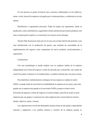 8
En este proceso se puede involucrar más a nuestros colaboradores en los objetivos,
metas, visión, lema de la empresa a tal grado que se sienta participes y colaborativos en este
ámbito.
Distribución y seguimiento postventa. Todas las etapas son importantes, desde su
producción, venta y distribución y seguimiento cliente-satisfacción por nuestro producto, esta
área se mejora para la óptima y se maximicen los recursos en las entregas.
Nuestro líder de proyecto tiene que ser en este caso un tipo chef de alta gourmet y este
muy familiarizado con la producción de quesos, que entienda las necesidades de la
implementación del negocio como surgimiento de nuevo producto, posicionamiento y
seguimiento.
Conclusiones:
Con esta metodología se puede emplear casi en cualquier ámbito de la empresa
independiente de la línea del negocio o nicho de mercado que se desarrolle, este cuadro de
control los puntos a mejorar es en mediano plazo, se podría comentar que a los pocos meses,
Para identificar el planteamiento estratégico de una empresa se emplea la matriz
FODA, se puede medir de esta forma la rentabilidad de la empresa en ese sector, entre más
grande sea la empresa más grande es la esta matriz FODA, porque se tienen varios
horizontes de negocios o líneas de negocios al mismo tiempo y para llevar acabo se tiene
empresas que son grupos o consorcios de varias empresas pero conservando los mismos
ideales, objetivos, metas, visiones,
Las organizaciones son de alto desempeño, porque tienen un alto grado y capacidad de
reacción y adaptación a los cambios internos y externos de la empresa, porque su
 