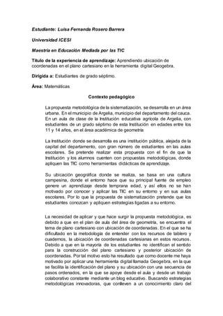 Estudiante: Luisa Fernanda Rosero Barrera
Universidad ICESI
Maestría en Educación Mediada por las TIC
Título de la experiencia de aprendizaje: Aprendiendo ubicación de
coordenadas en el plano cartesiano en la herramienta digital Geogebra.
Dirigida a: Estudiantes de grado séptimo.
Área: Matemáticas
Contexto pedagógico
La propuesta metodológica de la sistematización, se desarrolla en un área
urbana. En el municipio de Argelia, municipio del departamento del cauca.
En un aula de clase de la Institución educativa agrícola de Argelia, con
estudiantes de un grado séptimo de esta Institución en edades entre los
11 y 14 años, en el área académica de geometría
La Institución donde se desarrolla es una institución pública, alejada de la
capital del departamento, con gran número de estudiantes en las aulas
escolares. Se pretende realizar esta propuesta con el fin de que la
Institución y los alumnos cuenten con propuestas metodológicas, donde
apliquen las TIC como herramientas didácticas de aprendizaje.
Su ubicación geográfica donde se realiza, se basa en una cultura
campesina, donde el entorno hace que su principal fuente de empleo
genere un aprendizaje desde temprana edad, y así ellos no se han
motivado por conocer y aplicar las TIC en su entorno y en sus aulas
escolares. Por lo que la propuesta de sistematización pretende que los
estudiantes conozcan y apliquen estrategias ligadas a su entorno.
La necesidad de aplicar y que hace surgir la propuesta metodológica, es
debido a que en el plan de aula del área de geometría, se encuentra el
tema de plano cartesiano con ubicación de coordenadas. En el que se ha
dificultado en la metodología de entender con los recursos de tablero y
cuadernos, la ubicación de coordenadas cartesianas en estos recursos.
Debido a que en la mayoría de los estudiantes no identifican el sentido
para la construcción del plano cartesiano y posterior ubicación de
coordenadas. Por tal motivo esto ha resultado que como docente me haya
motivado por aplicar una herramienta digital llamada Geogebra, en la que
se facilita la identificación del plano y su ubicación con una secuencia de
pasos ordenados, en la que se apoye desde el aula y desde un trabajo
colaborativo constante mediante un blog educativo. Buscando estrategias
metodológicas innovadoras, que conlleven a un conocimiento claro del
 