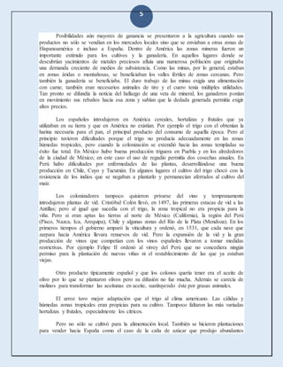 5
Posibilidades aún mayores de ganancia se presentaron a la agricultura cuando sus
productos no sólo se vendían en los mercados locales sino que se enviaban a otras zonas de
Hispanoamérica e incluso a España. Dentro de América las zonas mineras fueron un
importante estímulo para los cultivos y la ganadería. En aquellos lugares donde se
descubrían yacimientos de metales preciosos afluía una numerosa población que originaba
una demanda creciente de medios de subsistencia. Como las minas, por lo general, estaban
en zonas áridas o montañosas, se beneficiaban los valles fértiles de zonas cercanas. Pero
también la ganadería se beneficiaba. El duro trabajo de las minas exigía una alimentación
con carne; también eran necesarios animales de tiro y el cuero tenía múltiples utilidades.
Tan pronto se difundía la noticia del hallazgo de una veta de mineral, los ganaderos ponían
en movimiento sus rebaños hacia esa zona y sabían que la dedada generada permitía exigir
altos precios.
Los españoles introdujeron en América cereales, hortalizas y frutales que ya
utilizaban en su tierra y que en América no existían. Por ejemplo el trigo con el obtenían la
harina necesaria para el pan, el principal producto del consumo de aquella época. Pero al
principio tuvieron dificultades porque el trigo no producía adecuadamente en las zonas
húmedas tropicales, pero cuando la colonización se extendió hacia las zonas templadas su
éxito fue total. En México hubo buena producción triguera en Puebla y en los alrededores
de la ciudad de México; en este caso el uso de regadío permitía dos cosechas anuales. En
Perú hubo dificultades por enfermedades de las plantas, desarrollándose una buena
producción en Chile, Cuyo y Tucumán. En algunos lugares el cultivo del trigo chocó con la
resistencia de los indios que se negaban a plantarlo y permanecían aferrados al cultivo del
maíz.
Los colonizadores tampoco quisieron privarse del vino y tempranamente
introdujeron plantas de vid. Cristóbal Colón llevó, en 1497, las primeras estacas de vid a las
Antillas; pero al igual que sucedía con el trigo, la zona tropical no era propicia para la
viña. Pero si eran aptas las tierras al norte de México (California), la región del Perú
(Pisco, Nazca, Ica, Arequipa), Chile y algunas zonas del Río de la Plata (Mendoza). En los
primeros tiempos el gobierno amparó la viticultura y ordenó, en 1531, que cada nave que
zarpara hacia América llevara renuevos de vid. Pero la expansión de la vid y la gran
producción de vinos que competían con los vinos españoles llevaron a tomar medidas
restrictivas. Por ejemplo Felipe II ordenó al virrey del Perú que no concediera ningún
permiso para la plantación de nuevas viñas ni el restablecimiento de las que ya estaban
viejas.
Otro producto típicamente español y que los colonos quería tener era el aceite de
olivo por lo que se plantaron olivos pero su difusión no fue mucha. Además se carecía de
molinos para transformar las aceitunas en aceite, sustituyendo éste por grasas animales.
El arroz tuvo mejor adaptación que el trigo al clima americano. Las cálidas y
húmedas zonas tropicales eran propicias para su cultivo. Tampoco faltaron las más variadas
hortalizas y frutales, especialmente los cítricos.
Pero no sólo se cultivó para la alimentación local. También se hicieron plantaciones
para vender hacia España como el caso de la caña de azúcar que produjo abundantes
 