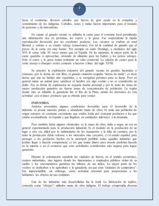 7
hacia el continente, llevaron caballos que fueron de gran ayuda en la conquista y
sometimiento de los indígenas. Caballos, asnos y mulas fueron importantes para el traslado
de personas y de mercaderías.
En cuanto al ganado vacuno se utilizaba la carne para el consumo local permitiendo
una alimentación rica en proteínas, los cueros y la grasa. Fue sorprendente la rápida
reproducción favorecida por las excelentes praderas. Los vacunos se criaban en total
libertad y volvían a su estado salvaje (cimarrones). Era tal la cantidad de ganado que el
precio de la carne era muy barato. Por ejemplo en santo Domingo, a mediados del siglo
XVI la carne valía 30 veces menos que en España. En las matanzas, la mayor parte de la
carne quedaba si aprovechar, sirviendo de alimento para los buitres y los perros salvajes.
Sólo el cuero y la grasa tenían realmente un valor comercial. La salazón de carnes para la
venta (tasajo o charque) recién comenzó a hacerse a fines del siglo XVIII.
Se practicó la explotación extensiva del ganado vacuno en grandes haciendas o
estancias; por la forma de cría libre, el ganado cimarrón ocupaba “tierras de nadie”, es decir
tierras que aún no habían sido repartidas, y se otorgaban permisos para su faena. Pero en
general matar un animal para satisfacer el hambre era algo común y no se consideraba un
delito. Por su forma de explotación no requería mucho personal y por lo tanto las zonas de
mayor producción ganadera no fueron zonas de concentración de población. La región
donde más se difundió la ganadería fue el Río de la Plata, siendo los derivados de esta
actividad casi el único producto que se obtenía para vender.
INDUSTRIA
América presentaba algunas condiciones favorables para el desarrollo de la
industria: a) poseía materias primas y abundante mano de obra; b) tenía una población de
origen europeo en constante crecimiento que estaba ávida por consumir productos a los que
estaba acostumbrada en España y que llegaban en cantidades inferiores a la demanda.
Pero también había algunos obstáculos: a) la mano de obra, india o negra, no era en
general experimentada para la producción industrial; b) el traslado de la producción de un
lugar a otro era difícil por lo rudimentario de los transportes y la falta de caminos, por lo
tanto la producción debía volcarse a los mercados más cercanos; c) el estado español, para
proteger a los productos hechos en la metrópoli prohibió todas aquellas industrias que
podían llegar a hacerle competencia; c) los que tenían dinero para invertir preferían hacerlo
en la minería o en el comercio que eran actividades consideradas más seguras para lograr
ganancias.
Durante la colonización española las ciudades no fueron, en el sentido económico,
centros industriales, sino lugares donde los funcionarios y empleados públicos vivían de su
sueldo y los encomenderos gastaban los tributos de sus indios. La mayor parte de los
vecinos se dedicaban a la agricultura o la ganadería, así que eran “ciudades de campesinos”.
Era imprescindible, sin embargo, cierta actividad artesanal para proporcionar a los
habitantes los objetos de uso cotidiano.
Una de las industrias más desarrolladas fue la textil. La fabricación de tejidos,
conocida como “obrajes”, utilizaba mano de obra indígena. El trabajo comprendía diversas
 