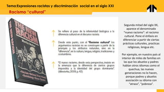 Tema:Expresiones racistas y discriminación social en el siglo XXI
Racismo “cultural”
Segunda mitad del siglo XX,
aparece el denominado
“nuevo racismo”: el racismo
cultural. Pone el énfasis en
diferenciar a partir de ciertas
prácticas culturales, practicas
religiosas, lengua etc.
Por ejemplo, en nuestro país al
interior de miles de familias en
las que los abuelos y padres
hablan otros idiomas como el
quechua, las nuevas
generaciones no lo hacen,
porque padres y abuelos
asociación su idioma con
“atraso”, “pobreza”.
 
