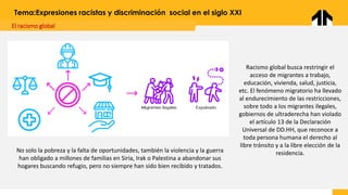 El racismo global
Tema:Expresiones racistas y discriminación social en el siglo XXI
Racismo global busca restringir el
acceso de migrantes a trabajo,
educación, vivienda, salud, justicia,
etc. El fenómeno migratorio ha llevado
al endurecimiento de las restricciones,
sobre todo a los migrantes ilegales,
gobiernos de ultraderecha han violado
el artículo 13 de la Declaración
Universal de DD.HH, que reconoce a
toda persona humana el derecho al
libre tránsito y a la libre elección de la
residencia.
No solo la pobreza y la falta de oportunidades, también la violencia y la guerra
han obligado a millones de familias en Siria, Irak o Palestina a abandonar sus
hogares buscando refugio, pero no siempre han sido bien recibido y tratados.
 