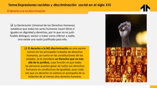 Tema:Expresiones racistas y discriminación social en el siglo XXI
El derecho a la no discriminación
❑ La Declaración Universal de los Derechos Humanos
establece que todos los seres humanos nacen libres é
Iguales en dignidad y derechos, por lo que no es justi-
ficable distinguir, excluir o tratar como inferior a nadie,
sino existe una razón justificada para ello.
❑ El derecho a la NO discriminación es una norma
común en los principales tratados de derechos
humanos, así como en las constituciones de los
estados, se le considera un Derecho que va más
allá de lo jurídico, cuya función es que todas
las personas puedan gozar de todos sus derechos
humanos en condiciones de igualdad, pues cada
vez que un derecho se vulnera se acompaña de la
violación de al menos otro derecho humano.
 