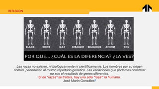 REFLEXION
Las razas no existen, ni biológicamente ni científicamente. Los hombres por su origen
común, pertenecen al mismo repertorio genético. Las variaciones que podemos constatar
no son el resultado de genes diferentes.
Si de "razas" se tratara, hay una sola "raza": la humana.
José Marín Gonzáles8
 
