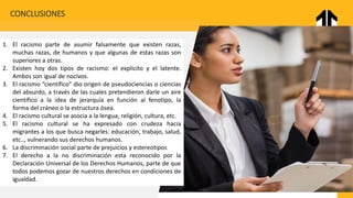 CONCLUSIONES
1. El racismo parte de asumir falsamente que existen razas,
muchas razas, de humanos y que algunas de estas razas son
superiores a otras.
2. Existen hoy dos tipos de racismo: el explicito y el latente.
Ambos son igual de nocivos.
3. El racismo “científico” dio origen de pseudociencias o ciencias
del absurdo, a través de las cuales pretendieron darle un aire
científico a la idea de jerarquía en función al fenotipo, la
forma del cráneo o la estructura ósea.
4. El racismo cultural se asocia a la lengua, religión, cultura, etc.
5. El racismo cultural se ha expresado con crudeza hacia
migrantes a los que busca negarles: educación, trabajo, salud,
etc.., vulnerando sus derechos humanos.
6. La discriminación social parte de prejuicios y estereotipos
7. El derecho a la no discriminación esta reconocido por la
Declaración Universal de los Derechos Humanos, parte de que
todos podemos gozar de nuestros derechos en condiciones de
igualdad.
 
