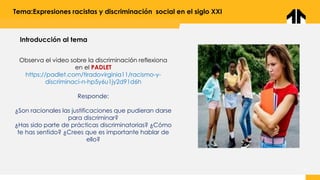 Tema:Expresiones racistas y discriminación social en el siglo XXI
Observa el video sobre la discriminación reflexiona
en el PADLET
https://padlet.com/tiradovirginia11/racismo-y-
discriminaci-n-hp5y6u1jy2d91d6h
Responde:
¿Son racionales las justificaciones que pudieran darse
para discriminar?
¿Has sido parte de prácticas discriminatorias? ¿Cómo
te has sentido? ¿Crees que es importante hablar de
ello?
Introducción al tema
 