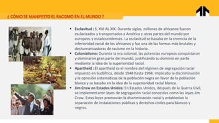 ¿ CÓMO SE MANIFESTO EL RACISMO EN EL MUNDO ?
▪ Esclavitud : S. XVI AL XIX. Durante siglos, millones de africanos fueron
esclavizados y transportados a América y otras partes del mundo por
europeos y estadounidenses. La esclavitud se basaba en la creencia de la
inferioridad racial de los africanos y fue una de las formas más brutales y
deshumanizadoras de racismo en la historia.
▪ Colonialismo: Durante la era colonial, las potencias europeas conquistaron
y dominaron gran parte del mundo, justificando su dominio en parte
mediante la idea de la superioridad racial.
▪ Apartheid : El apartheid es el nombre del régimen de segregación racial
impuesto en Sudáfrica, desde 1948 hasta 1994. Implicaba la discriminación
y la opresión sistemáticas de la población negra en favor de la población
blanca y se basaba en la idea de la superioridad racial blanca.
▪ Jim Crow en Estados Unidos: En Estados Unidos, después de la Guerra Civil,
se implementaron leyes de segregación racial conocidas como las leyes Jim
Crow. Estas leyes promovían la discriminación racial y establecían la
separación de instalaciones públicas y derechos civiles para blancos y
negros.
 
