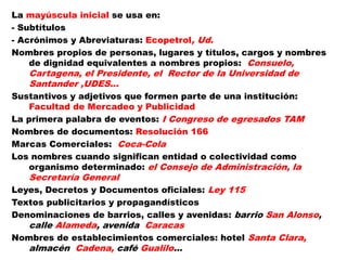 La mayúscula inicial se usa en:
- Subtítulos
- Acrónimos y Abreviaturas: Ecopetrol, Ud.
Nombres propios de personas, lugares y títulos, cargos y nombres
de dignidad equivalentes a nombres propios: Consuelo,
Cartagena, el Presidente, el Rector de la Universidad de
Santander ,UDES…
Sustantivos y adjetivos que formen parte de una institución:
Facultad de Mercadeo y Publicidad
La primera palabra de eventos: I Congreso de egresados TAM
Nombres de documentos: Resolución 166
Marcas Comerciales: Coca-Cola
Los nombres cuando significan entidad o colectividad como
organismo determinado: el Consejo de Administración, la
Secretaría General
Leyes, Decretos y Documentos oficiales: Ley 115
Textos publicitarios y propagandísticos
Denominaciones de barrios, calles y avenidas: barrio San Alonso,
calle Alameda, avenida Caracas
Nombres de establecimientos comerciales: hotel Santa Clara,
almacén Cadena, café Gualilo…
 
