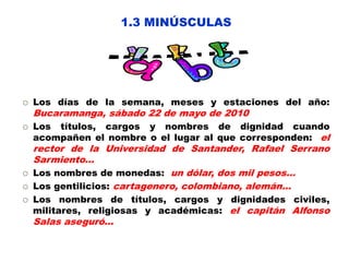 1.3 MINÚSCULAS
 Los días de la semana, meses y estaciones del año:
Bucaramanga, sábado 22 de mayo de 2010
 Los títulos, cargos y nombres de dignidad cuando
acompañen el nombre o el lugar al que corresponden: el
rector de la Universidad de Santander, Rafael Serrano
Sarmiento...
 Los nombres de monedas: un dólar, dos mil pesos…
 Los gentilicios: cartagenero, colombiano, alemán…
 Los nombres de títulos, cargos y dignidades civiles,
militares, religiosas y académicas: el capitán Alfonso
Salas aseguró…
 