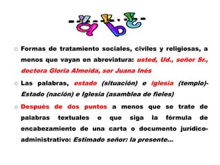  Formas de tratamiento sociales, civiles y religiosas, a
menos que vayan en abreviatura: usted, Ud., señor Sr.,
doctora Gloria Almeida, sor Juana Inés
 Las palabras, estado (situación) e iglesia (templo)-
Estado (nación) e Iglesia (asamblea de fieles)
 Después de dos puntos a menos que se trate de
palabras textuales o que siga la fórmula de
encabezamiento de una carta o documento jurídico-
administrativo: Estimado señor: la presente…
 