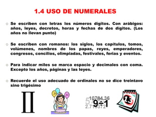  Se escriben con letras los números dígitos. Con arábigos:
años, leyes, decretos, horas y fechas de dos dígitos. (Los
años no llevan punto)
 Se escriben con romanos: los siglos, los capítulos, tomos,
volúmenes, nombres de los papas, reyes, emperadores,
congresos, concilios, olimpiadas, festivales, ferias y eventos.
 Para indicar miles se marca espacio y decimales con coma.
Excepto los años, páginas y las leyes.
 Recuerde el uso adecuado de ordinales no se dice treintavo
sino trigésimo
1.4 USO DE NUMERALES
 
