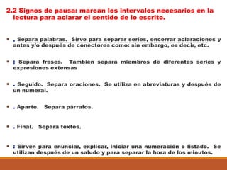 2.2 Signos de pausa: marcan los intervalos necesarios en la
lectura para aclarar el sentido de lo escrito.
 , Separa palabras. Sirve para separar series, encerrar aclaraciones y
antes y/o después de conectores como: sin embargo, es decir, etc.
 ; Separa frases. También separa miembros de diferentes series y
expresiones extensas
 . Seguido. Separa oraciones. Se utiliza en abreviaturas y después de
un numeral.
 . Aparte. Separa párrafos.
 . Final. Separa textos.
 : Sirven para enunciar, explicar, iniciar una numeración o listado. Se
utilizan después de un saludo y para separar la hora de los minutos.
 