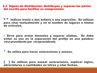 2.3 Signos de distribución: distribuyen y separan las partes
del escrito para facilitar su comprensión.
“ ” Indican ironía o dan énfasis a una expresión. Se utilizan
para citar textualmente y en el nombre de lugares o títulos
de artículos.
- Sirve para armar binomios y separar sílabas. Se debe
evitar su uso en la separación del prefijo en una palabra:
vice-presidente por vicepresidente.
* Se utiliza para hacer aclaraciones y anexos.
( ) Se utilizan para anexar aclaraciones, explicar siglas,
abreviaturas o cantidades en letras y citar fechas.
 