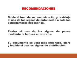 RECOMENDACIONES
Cuide el tono de su comunicación y restrinja
el uso de los signos de entonación a sólo los
estrictamente necesarios.
Revise el uso de los signos de pausa
mediante la lectura en voz alta.
Su documento se verá más ordenado, claro
y legible si usa los signos de distribución.
 