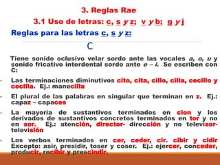 3. Reglas Rae
3.1 Uso de letras: c, s y z; v y b; g y j
Reglas para las letras c, s y z:
C
Tiene sonido oclusivo velar sordo ante las vocales a, o, u y
sonido fricativo interdental sordo ante e – i. Se escriben con
C:
- Las terminaciones diminutivos cito, cita, cillo, cilla, cecillo y
cecilla. Ej.: manecilla
- El plural de las palabras en singular que terminan en z. Ej.:
capaz – capaces
- La mayoría de sustantivos terminados en cion y los
derivados de sustantivos concretos terminados en tor y no
en sor. Ej.: atención, director- dirección y no televisor-
televisión
- Los verbos terminados en cer, ceder, cir. cibir y cidir
Excepto: asir, presidir, toser y coser. Ej.: ejercer, conceder,
producir, recibir y prescindir.
 