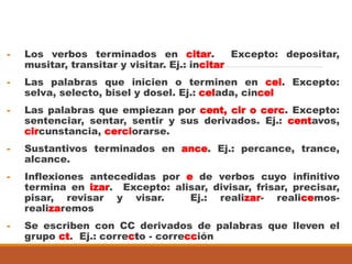 - Los verbos terminados en citar. Excepto: depositar,
musitar, transitar y visitar. Ej.: incitar
- Las palabras que inicien o terminen en cel. Excepto:
selva, selecto, bisel y dosel. Ej.: celada, cincel
- Las palabras que empiezan por cent, cir o cerc. Excepto:
sentenciar, sentar, sentir y sus derivados. Ej.: centavos,
circunstancia, cerciorarse.
- Sustantivos terminados en ance. Ej.: percance, trance,
alcance.
- Inflexiones antecedidas por e de verbos cuyo infinitivo
termina en izar. Excepto: alisar, divisar, frisar, precisar,
pisar, revisar y visar. Ej.: realizar- realicemos-
realizaremos
- Se escriben con CC derivados de palabras que lleven el
grupo ct. Ej.: correcto - corrección
 