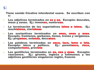 s:
Tiene sonido fricativo interdental suave. Se escriben con
s:
- Los adjetivos terminados en so y sa. Excepto: descalzo,
mozo y zonzo. Ej.: inmenso, numerosa.
- La terminación de los superlativos ísimo e ísima. Ej.:
muchísimos, clarísimas
- Los sustantivos terminados en enso, ensa y anso.
Excepto. Comienzo, garbanzo, lienzo, trenza y vergüenza.
Ej.: propenso, extensa, descanso.
- Las palabras terminadas en esco, isco, ismo e ista.
Excepto: bizco y pellizco. Ej.: parentesco, risco,
compañerismo, provista
- Los gentilicios terminados en es, esa y ense. Excepto:
vascuence. Ej.: gironés, inglesa y tolimense; y los
adjetivos gentilicios singulares: inglés, francés
-
 