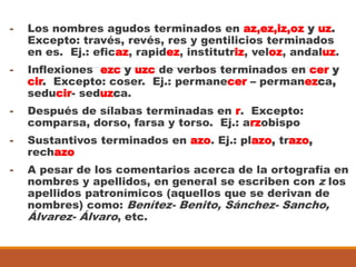 - Los nombres agudos terminados en az,ez,iz,oz y uz.
Excepto: través, revés, res y gentilicios terminados
en es. Ej.: eficaz, rapidez, institutriz, veloz, andaluz.
- Inflexiones ezc y uzc de verbos terminados en cer y
cir. Excepto: coser. Ej.: permanecer – permanezca,
seducir- seduzca.
- Después de sílabas terminadas en r. Excepto:
comparsa, dorso, farsa y torso. Ej.: arzobispo
- Sustantivos terminados en azo. Ej.: plazo, trazo,
rechazo
- A pesar de los comentarios acerca de la ortografía en
nombres y apellidos, en general se escriben con z los
apellidos patronímicos (aquellos que se derivan de
nombres) como: Benítez- Benito, Sánchez- Sancho,
Álvarez- Álvaro, etc.
 