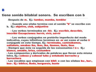 B
tiene sonido bilabial sonoro. Se escriben con b
- Después de m. Ej.: tambor, mambo, temblor
- Cuando una sílaba termina con el sonido "b" se escribe con
b. Ej.: objetivo, club, subjuntivo
- Los verbos terminados en –bir. Ej.: escribir, describir,
inscribir Excepciones: hervir, vivir, servir
- Los verbos conjugados en pretérito imperfecto del modo
indicativo, cuyos infinitivos terminen en -ar así como el verbo ir
conjugado en este tiempo. Ej.: terminaba, caminábamos,
saltabais, amabas iba, ibas, iba, íbamos, ibais, iban
- Siempre que ésta va seguida de las consonantes l ó r. Ej.:
blanco, amable, brisa, costumbre
- Los compuestos y derivados de palabras que llevan esta misma
letra. Ej.: cabeza y cabezal tubo y entubado borracho y
borrachera
- Los vocablos que empiezan con bibli- o con las sílabas bu-, bur-,
bus-. Ej.: bíblico, Buda, burguesía, busto
 