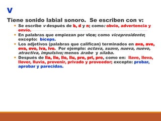 V
Tiene sonido labial sonoro. Se escriben con v:
 Se escribe v después de b, d y n; como: obvio, advertencia y
envío.
 En palabras que empiezan por vice; como vicepresidente;
excepto: bíceps.
 Los adjetivos (palabras que califican) terminados en ava, ave,
eva, evo, iva, ivo. Por ejemplo: octava, suave, nueva, nuevo,
atractiva, impulsivo; menos árabe y sílaba.
 Después de lla, lle, llo, llu, pre, pri, pro, como en: llave, lleva,
llover, lluvia, prevenir, privado y proveedor; excepto: probar,
aprobar y parecidas.
 