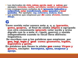  Los derivados de vivir, volver, servir, venir y salvar, por
ejemplo: vivienda, vuelta, servilleta, venida y salvavidas.
 Las conjugaciones verbales de ir (presente indicativo y
subjuntivo), estar (condicional), andar (pasado) y tener
(pasado). Por ejemplo: voy, estuviera, anduve, tuve.
 Las palabras que empiezan por div como división, menos:
dibujo.
G
Tiene sonido velar sonoro ante a, o, u, (garantía,
goma, guajiro), al final de sílaba (digno) o agrupada
con otra consonante (glacial); velar sordo y arma
dígrafo con la u ante e- i (guía, guerra); y sonido
independiente cuando la vocal lleva diéresis:
lingüístico.
Se escriben con g las palabras que empiezan por
geo, legi, legis y gest como: geometría, legible,
legislativo y gesto.
En palabras que lleven la sílaba gen como: Virgen y
género, excepto: berenjena, ajeno, enajenar y
ajenjo.
 