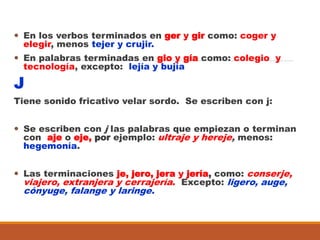  En los verbos terminados en ger y gir como: coger y
elegir, menos tejer y crujir.
 En palabras terminadas en gio y gía como: colegio y
tecnología, excepto: lejía y bujía
J
Tiene sonido fricativo velar sordo. Se escriben con j:
 Se escriben con j las palabras que empiezan o terminan
con aje o eje, por ejemplo: ultraje y hereje, menos:
hegemonía.
 Las terminaciones je, jero, jera y jería, como: conserje,
viajero, extranjera y cerrajería. Excepto: ligero, auge,
cónyuge, falange y laringe.
 