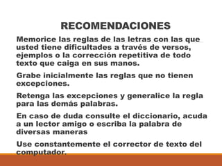 RECOMENDACIONES
Memorice las reglas de las letras con las que
usted tiene dificultades a través de versos,
ejemplos o la corrección repetitiva de todo
texto que caiga en sus manos.
Grabe inicialmente las reglas que no tienen
excepciones.
Retenga las excepciones y generalice la regla
para las demás palabras.
En caso de duda consulte el diccionario, acuda
a un lector amigo o escriba la palabra de
diversas maneras
Use constantemente el corrector de texto del
computador.
 