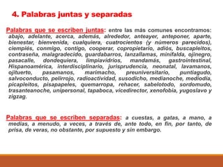 4. Palabras juntas y separadas
Palabras que se escriben juntas: entre las más comunes encontramos:
abajo, adelante, acerca, además, alrededor, anteayer, anteponer, aparte,
bienestar, bienvenida, cualquiera, cuatrocientos (y números parecidos),
ciempiés, conmigo, contigo, cooperar, copropietario, adiós, buscapleitos,
contraseña, malagradecido, guardabarros, lanzallamas, minifalda, ojinegro,
pasacalle, dondequiera, limpiavidrios, mandamás, gastrointestinal,
Hispanoamérica, interdisciplinario, jurisprudencia, neonatal, lavamanos,
ojituerto, pasamanos, marimacho, preuniversitario, puntiagudo,
salvoconducto, pelirrojo, radioactividad, susodicho, medianoche, mediodía,
picapleitos, pisapapeles, quemarropa, rehacer, sabelotodo, sordomudo,
trasanteanoche, unipersonal, tapaboca, vicedirector, xenofobia, yugoslavo y
zigzag.
Palabras que se escriben separadas: a cuestas, a gatas, a mano, a
medias, a menudo, a veces, a través de, ante todo, en fin, por tanto, de
prisa, de veras, no obstante, por supuesto y sin embargo.
 