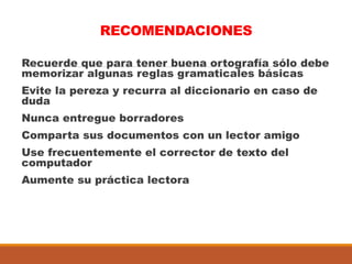 RECOMENDACIONES
Recuerde que para tener buena ortografía sólo debe
memorizar algunas reglas gramaticales básicas
Evite la pereza y recurra al diccionario en caso de
duda
Nunca entregue borradores
Comparta sus documentos con un lector amigo
Use frecuentemente el corrector de texto del
computador
Aumente su práctica lectora
 
