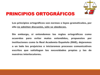 PRINCIPIOS ORTOGRÁFICOS
Los principios ortográficos son normas o leyes gramaticales, por
ello no admiten discusión, sólo se obedecen.
Sin embargo, si entendemos las reglas ortográficas como
acuerdos para evitar malos entendidos, propuestos por
instituciones como la Real Academia Española (RAE), dejaremos
a un lado los prejuicios e iniciaremos procesos comunicativos
escritos que satisfagan las necesidades propias y las de
nuestros interlocutores.
 
