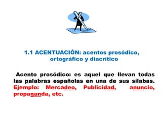 1.1 ACENTUACIÓN: acentos prosódico,
ortográfico y diacrítico
Acento prosódico: es aquel que llevan todas
las palabras españolas en una de sus sílabas.
Ejemplo: Mercadeo, Publicidad, anuncio,
propaganda, etc.
 