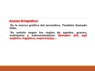 Acento Ortográfico:
Es la marca gráfica del prosódico. También llamado
tilde.
Se señala según las reglas de agudas, graves,
esdrújulas y sobreesdrújulas. Ejemplo: útil, ágil
análisis, logística, exportación…
 
